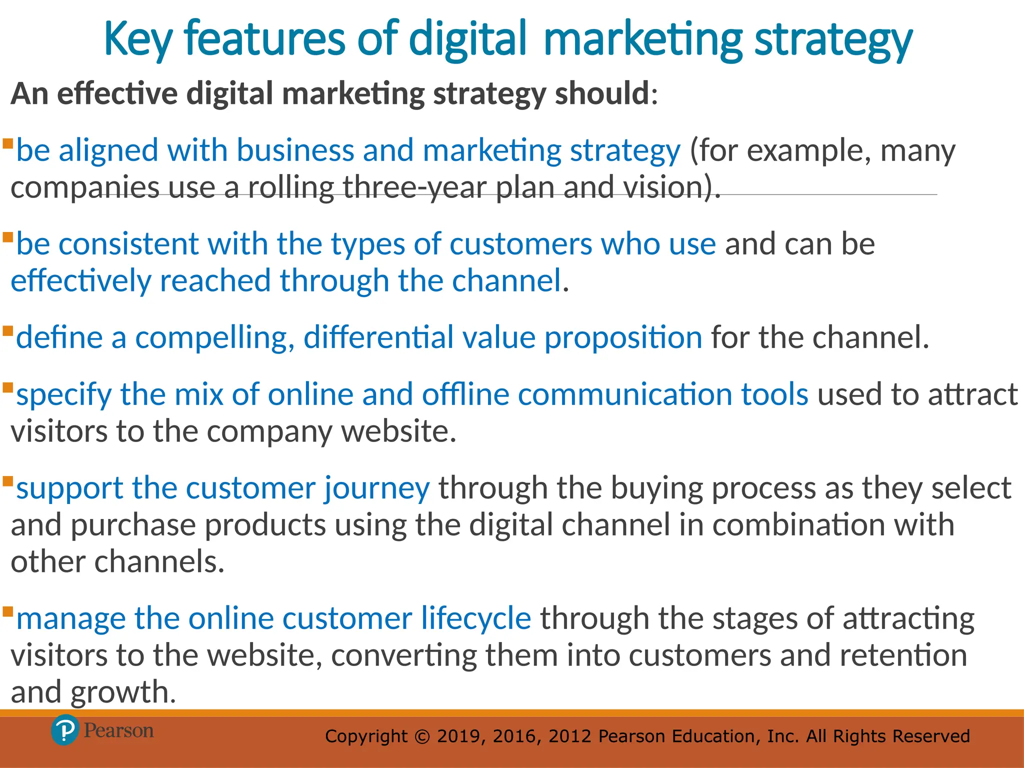 Copyright © 2019, 2016, 2012 Pearson Education, Inc. All Rights Reserved
Copyright © 2019, 2016, 2012 Pearson Education, Inc. All Rights Reserved
Key features of digital marketing strategy
An effective digital marketing strategy should:
be aligned with business and marketing strategy (for example, many
companies use a rolling three-year plan and vision).
be consistent with the types of customers who use and can be
effectively reached through the channel.
define a compelling, differential value proposition for the channel.
specify the mix of online and offline communication tools used to attract
visitors to the company website.
support the customer journey through the buying process as they select
and purchase products using the digital channel in combination with
other channels.
manage the online customer lifecycle through the stages of attracting
visitors to the website, converting them into customers and retention
and growth.
 