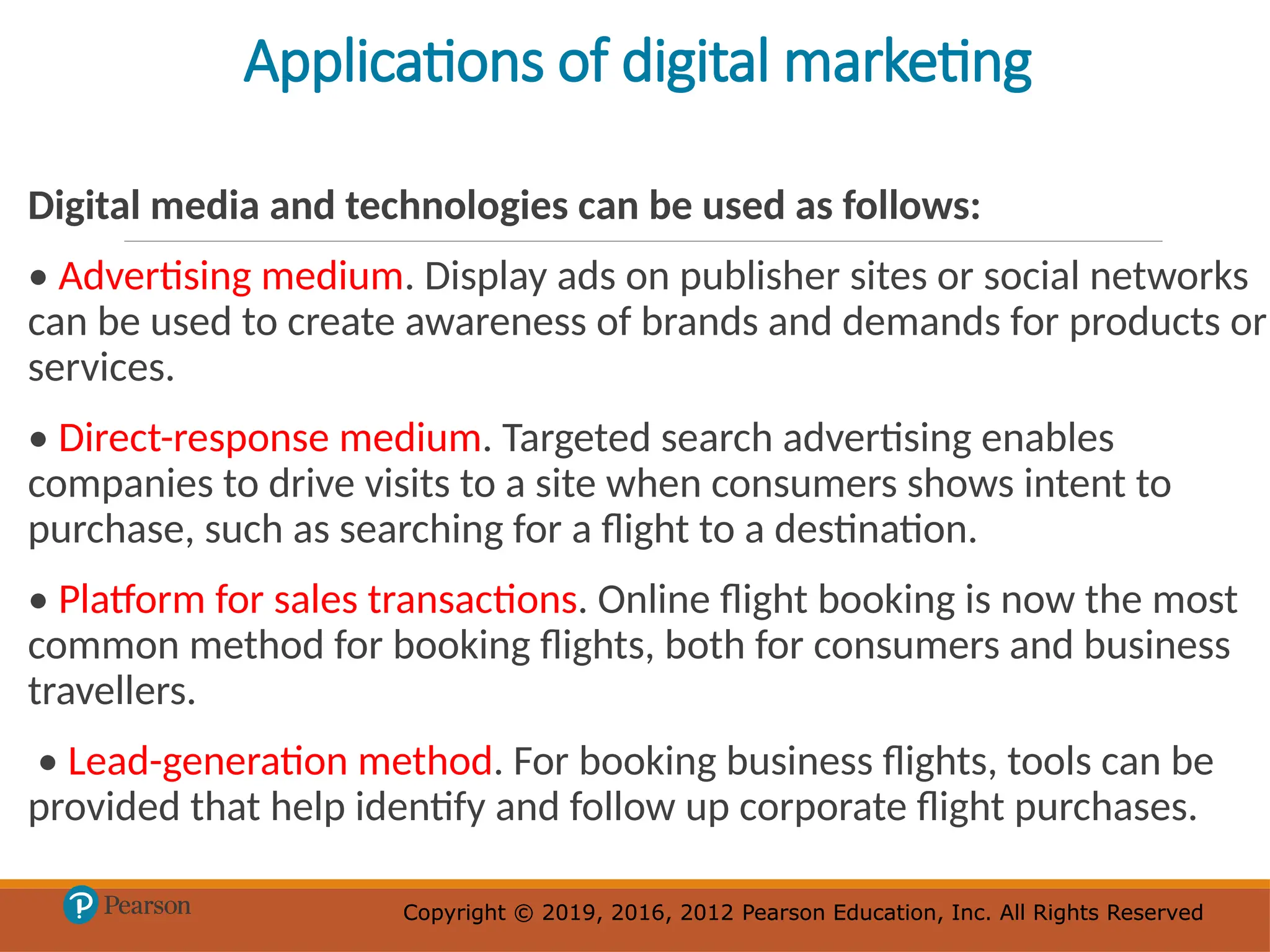 Copyright © 2019, 2016, 2012 Pearson Education, Inc. All Rights Reserved
Copyright © 2019, 2016, 2012 Pearson Education, Inc. All Rights Reserved
Applications of digital marketing
Digital media and technologies can be used as follows:
• Advertising medium. Display ads on publisher sites or social networks
can be used to create awareness of brands and demands for products or
services.
• Direct-response medium. Targeted search advertising enables
companies to drive visits to a site when consumers shows intent to
purchase, such as searching for a flight to a destination.
• Platform for sales transactions. Online flight booking is now the most
common method for booking flights, both for consumers and business
travellers.
• Lead-generation method. For booking business flights, tools can be
provided that help identify and follow up corporate flight purchases.
 