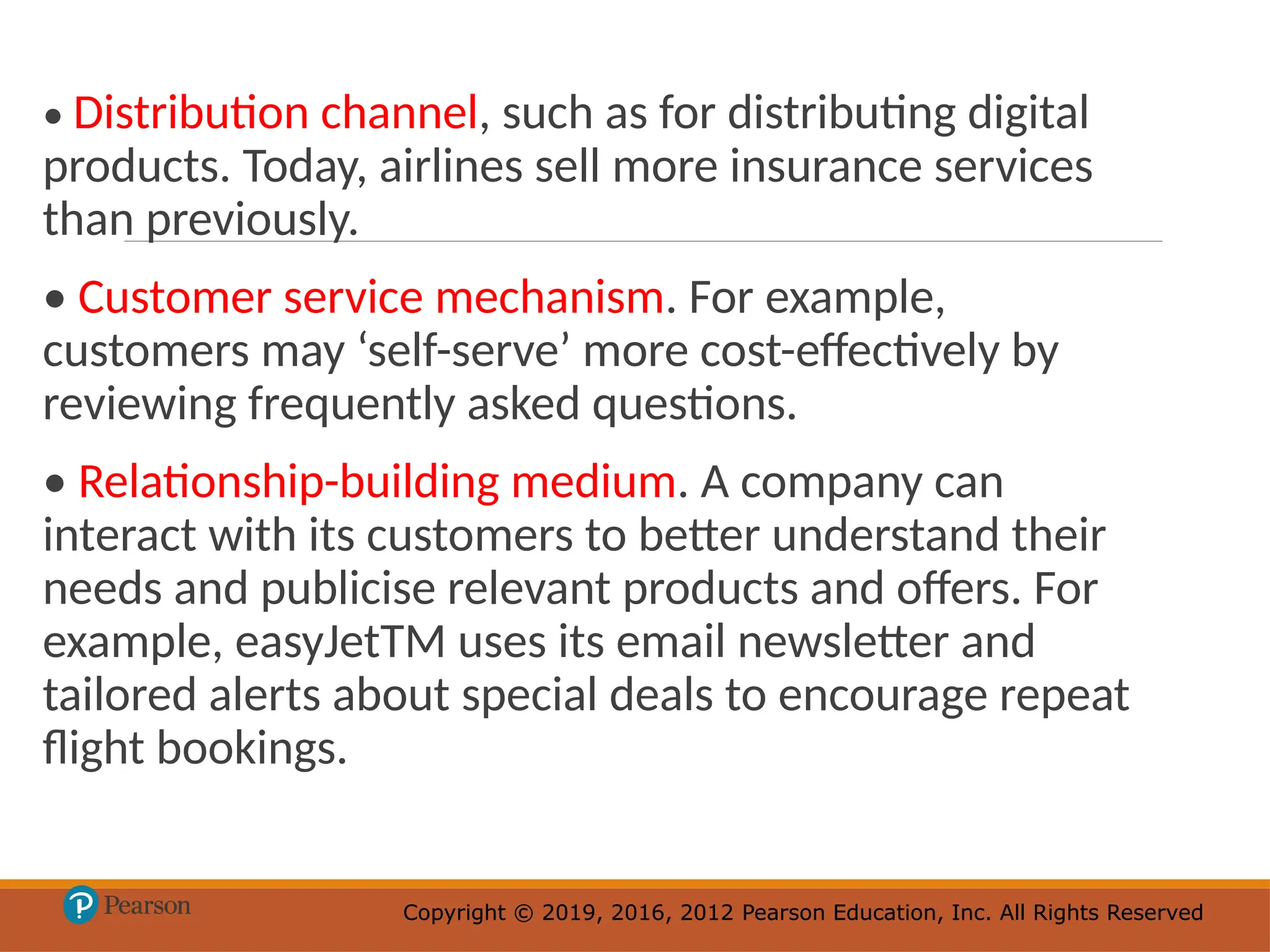 Copyright © 2019, 2016, 2012 Pearson Education, Inc. All Rights Reserved
Copyright © 2019, 2016, 2012 Pearson Education, Inc. All Rights Reserved
• Distribution channel, such as for distributing digital
products. Today, airlines sell more insurance services
than previously.
• Customer service mechanism. For example,
customers may ‘self-serve’ more cost-effectively by
reviewing frequently asked questions.
• Relationship-building medium. A company can
interact with its customers to better understand their
needs and publicise relevant products and offers. For
example, easyJetTM uses its email newsletter and
tailored alerts about special deals to encourage repeat
flight bookings.
 