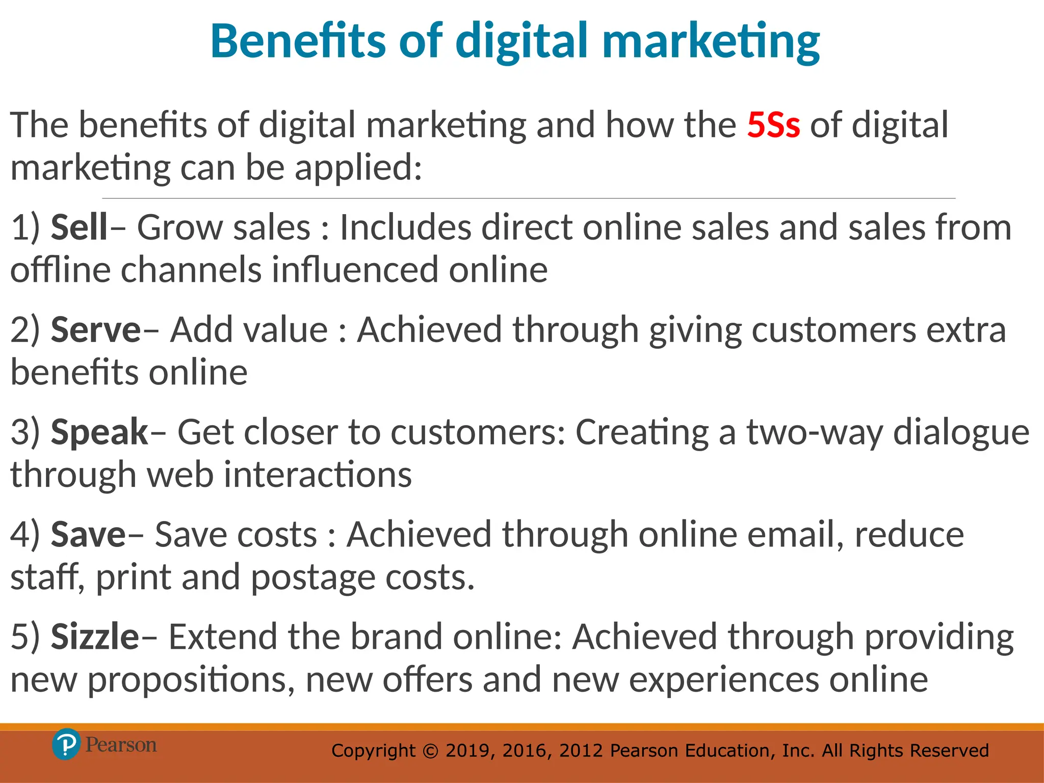 Copyright © 2019, 2016, 2012 Pearson Education, Inc. All Rights Reserved
Copyright © 2019, 2016, 2012 Pearson Education, Inc. All Rights Reserved
The benefits of digital marketing and how the 5Ss of digital
marketing can be applied:
1) Sell– Grow sales : Includes direct online sales and sales from
offline channels influenced online
2) Serve– Add value : Achieved through giving customers extra
benefits online
3) Speak– Get closer to customers: Creating a two-way dialogue
through web interactions
4) Save– Save costs : Achieved through online email, reduce
staff, print and postage costs.
5) Sizzle– Extend the brand online: Achieved through providing
new propositions, new offers and new experiences online
Benefits of digital marketing
 