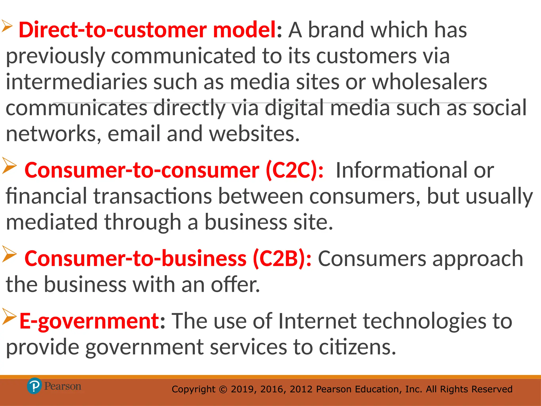 Copyright © 2019, 2016, 2012 Pearson Education, Inc. All Rights Reserved
Copyright © 2019, 2016, 2012 Pearson Education, Inc. All Rights Reserved
 Direct-to-customer model: A brand which has
previously communicated to its customers via
intermediaries such as media sites or wholesalers
communicates directly via digital media such as social
networks, email and websites.
 Consumer-to-consumer (C2C): Informational or
financial transactions between consumers, but usually
mediated through a business site.
 Consumer-to-business (C2B): Consumers approach
the business with an offer.
E-government: The use of Internet technologies to
provide government services to citizens.
 