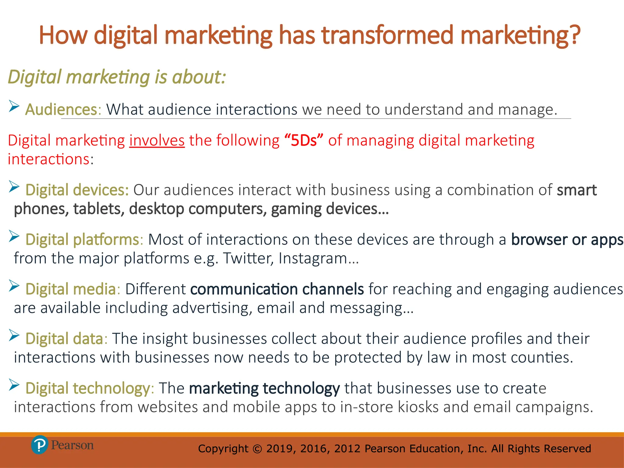 Copyright © 2019, 2016, 2012 Pearson Education, Inc. All Rights Reserved
Copyright © 2019, 2016, 2012 Pearson Education, Inc. All Rights Reserved
How digital marketing has transformed marketing?
Digital marketing is about:
 Audiences: What audience interactions we need to understand and manage.
Digital marketing involves the following “5Ds” of managing digital marketing
interactions:
 Digital devices: Our audiences interact with business using a combination of smart
phones, tablets, desktop computers, gaming devices…
 Digital platforms: Most of interactions on these devices are through a browser or apps
from the major platforms e.g. Twitter, Instagram…
 Digital media: Different communication channels for reaching and engaging audiences
are available including advertising, email and messaging…
 Digital data: The insight businesses collect about their audience profiles and their
interactions with businesses now needs to be protected by law in most counties.
 Digital technology: The marketing technology that businesses use to create
interactions from websites and mobile apps to in-store kiosks and email campaigns.
 