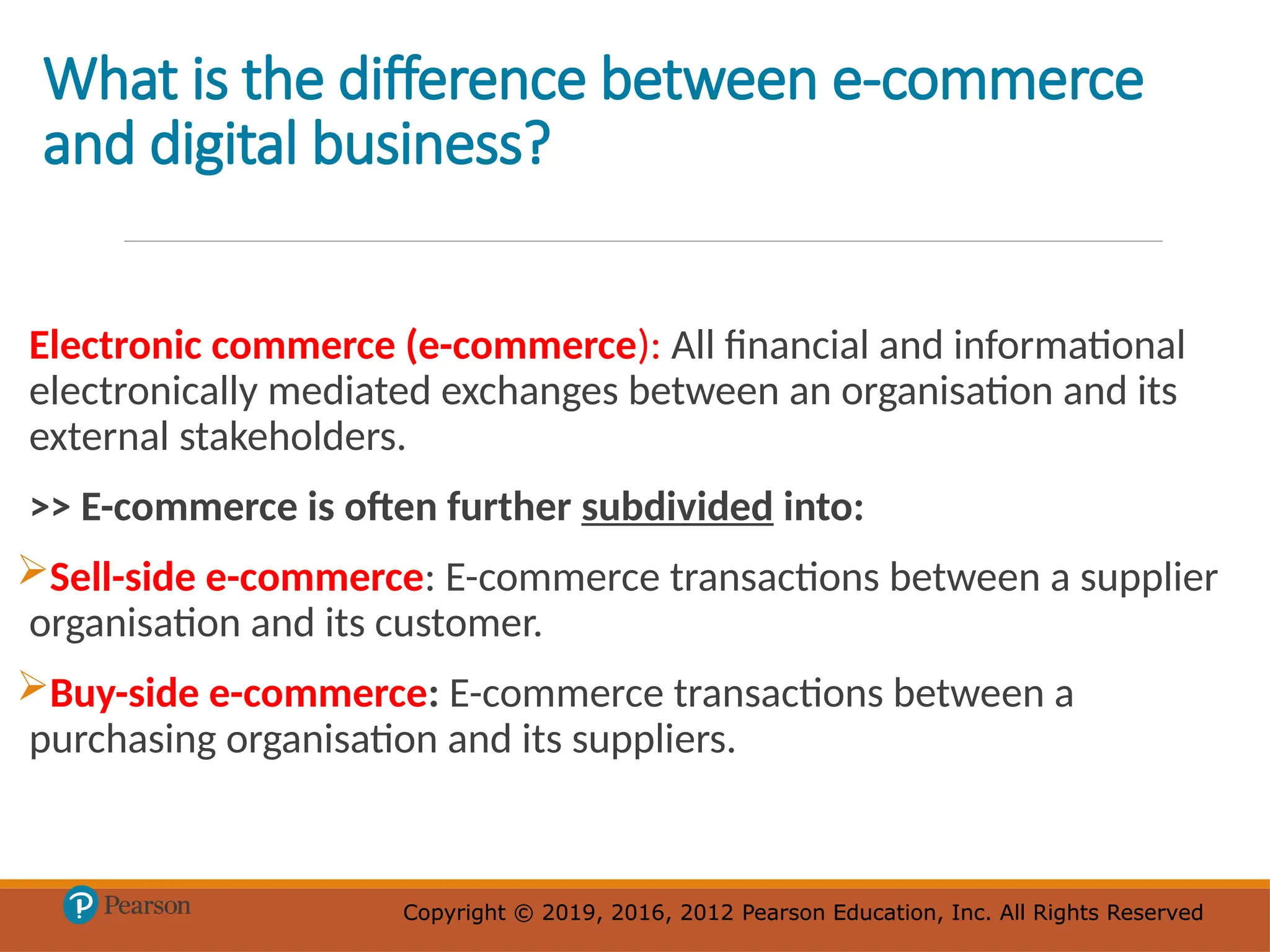 Copyright © 2019, 2016, 2012 Pearson Education, Inc. All Rights Reserved
Copyright © 2019, 2016, 2012 Pearson Education, Inc. All Rights Reserved
What is the difference between e-commerce
and digital business?
Electronic commerce (e-commerce): All financial and informational
electronically mediated exchanges between an organisation and its
external stakeholders.
>> E-commerce is often further subdivided into:
Sell-side e-commerce: E-commerce transactions between a supplier
organisation and its customer.
Buy-side e-commerce: E-commerce transactions between a
purchasing organisation and its suppliers.
 