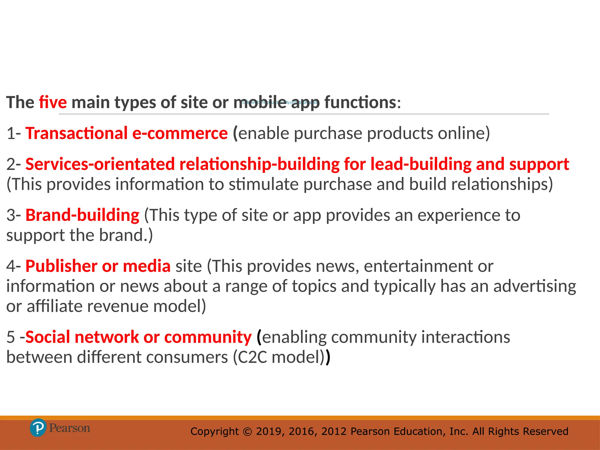 Copyright © 2019, 2016, 2012 Pearson Education, Inc. All Rights Reserved
Copyright © 2019, 2016, 2012 Pearson Education, Inc. All Rights Reserved
Differentformsoffunctionalityofdigitalpresence
The five main types of site or mobile app functions:
1- Transactional e-commerce (enable purchase products online)
2- Services-orientated relationship-building for lead-building and support
(This provides information to stimulate purchase and build relationships)
3- Brand-building (This type of site or app provides an experience to
support the brand.)
4- Publisher or media site (This provides news, entertainment or
information or news about a range of topics and typically has an advertising
or affiliate revenue model)
5 -Social network or community (enabling community interactions
between different consumers (C2C model))
 
