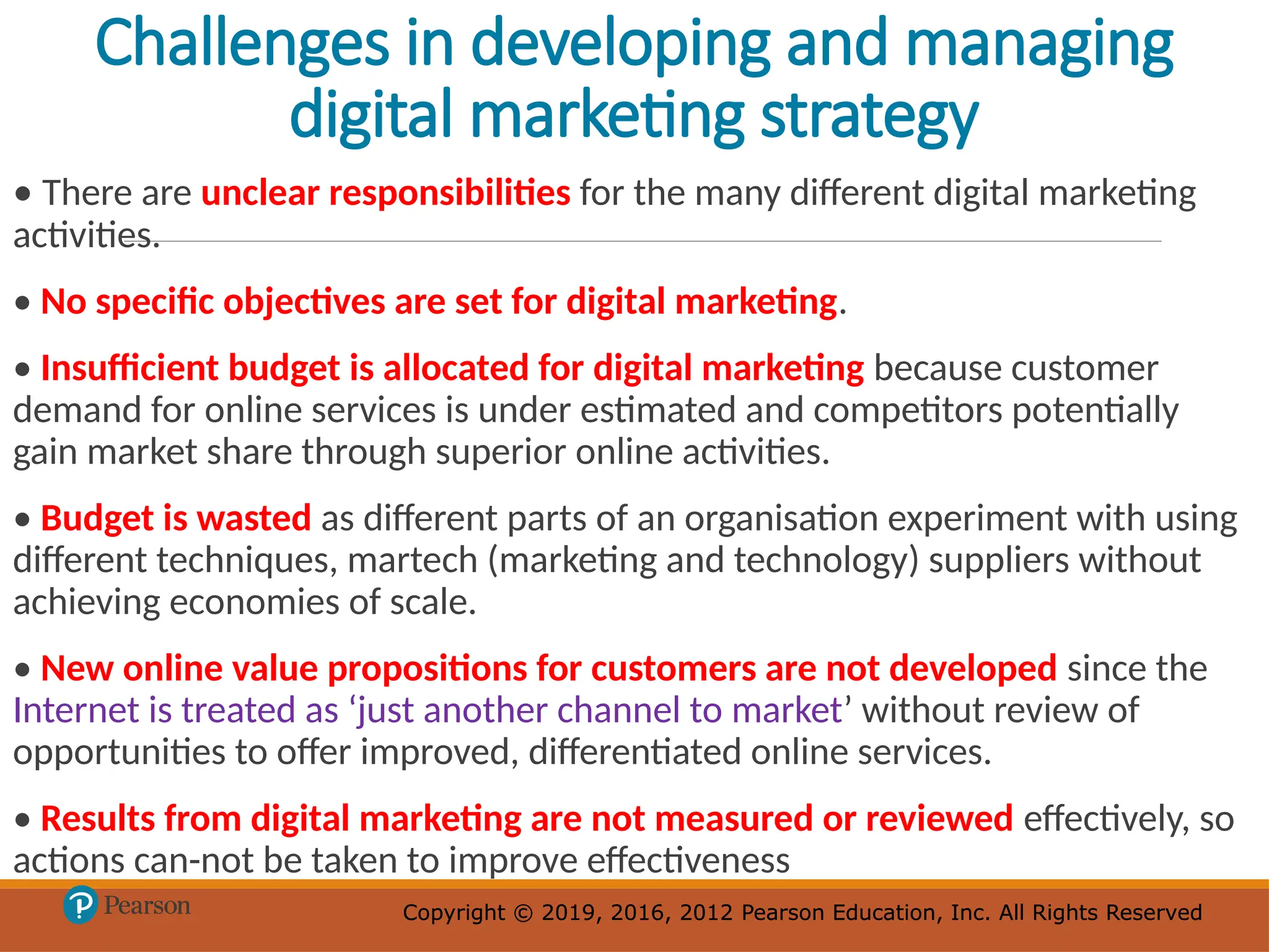 Copyright © 2019, 2016, 2012 Pearson Education, Inc. All Rights Reserved
Copyright © 2019, 2016, 2012 Pearson Education, Inc. All Rights Reserved
Challenges in developing and managing
digital marketing strategy
• There are unclear responsibilities for the many different digital marketing
activities.
• No specific objectives are set for digital marketing.
• Insufficient budget is allocated for digital marketing because customer
demand for online services is under estimated and competitors potentially
gain market share through superior online activities.
• Budget is wasted as different parts of an organisation experiment with using
different techniques, martech (marketing and technology) suppliers without
achieving economies of scale.
• New online value propositions for customers are not developed since the
Internet is treated as ‘just another channel to market’ without review of
opportunities to offer improved, differentiated online services.
• Results from digital marketing are not measured or reviewed effectively, so
actions can-not be taken to improve effectiveness
 