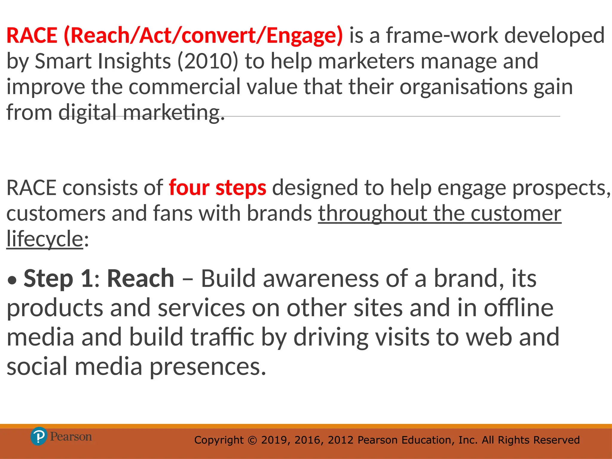 Copyright © 2019, 2016, 2012 Pearson Education, Inc. All Rights Reserved
Copyright © 2019, 2016, 2012 Pearson Education, Inc. All Rights Reserved
RACE (Reach/Act/convert/Engage) is a frame-work developed
by Smart Insights (2010) to help marketers manage and
improve the commercial value that their organisations gain
from digital marketing.
RACE consists of four steps designed to help engage prospects,
customers and fans with brands throughout the customer
lifecycle:
• Step 1: Reach – Build awareness of a brand, its
products and services on other sites and in offline
media and build traffic by driving visits to web and
social media presences.
 