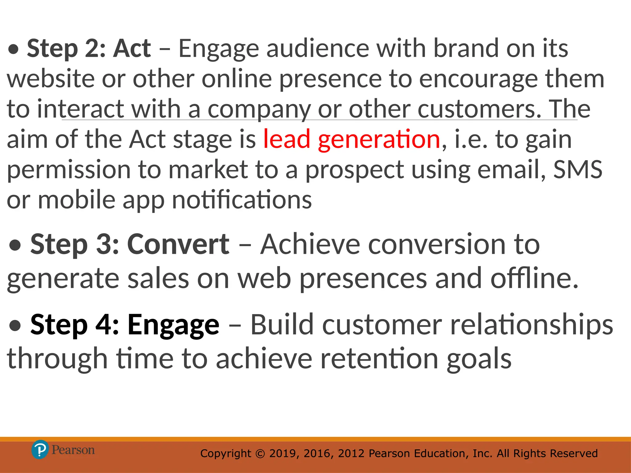 Copyright © 2019, 2016, 2012 Pearson Education, Inc. All Rights Reserved
Copyright © 2019, 2016, 2012 Pearson Education, Inc. All Rights Reserved
• Step 2: Act – Engage audience with brand on its
website or other online presence to encourage them
to interact with a company or other customers. The
aim of the Act stage is lead generation, i.e. to gain
permission to market to a prospect using email, SMS
or mobile app notifications
• Step 3: Convert – Achieve conversion to
generate sales on web presences and offline.
• Step 4: Engage – Build customer relationships
through time to achieve retention goals
 