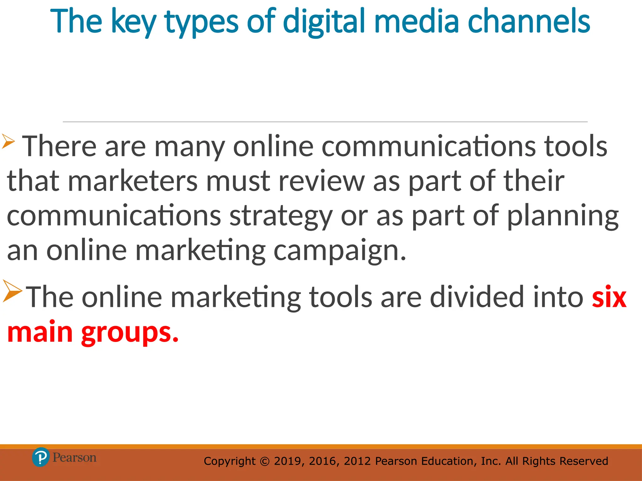 Copyright © 2019, 2016, 2012 Pearson Education, Inc. All Rights Reserved
Copyright © 2019, 2016, 2012 Pearson Education, Inc. All Rights Reserved
The key types of digital media channels
 There are many online communications tools
that marketers must review as part of their
communications strategy or as part of planning
an online marketing campaign.
The online marketing tools are divided into six
main groups.
 