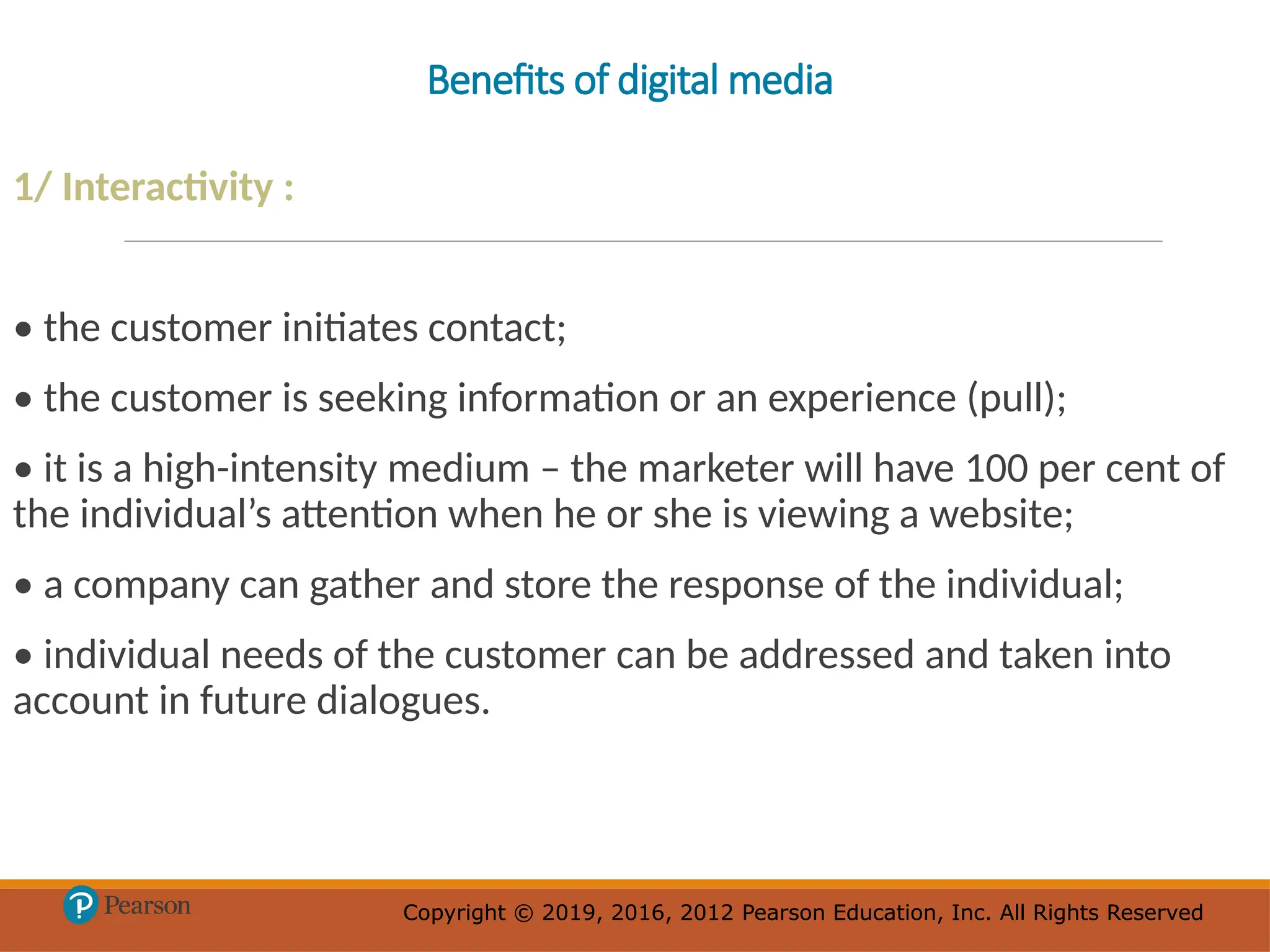 Copyright © 2019, 2016, 2012 Pearson Education, Inc. All Rights Reserved
Copyright © 2019, 2016, 2012 Pearson Education, Inc. All Rights Reserved
Benefits of digital media
1/ Interactivity :
• the customer initiates contact;
• the customer is seeking information or an experience (pull);
• it is a high-intensity medium – the marketer will have 100 per cent of
the individual’s attention when he or she is viewing a website;
• a company can gather and store the response of the individual;
• individual needs of the customer can be addressed and taken into
account in future dialogues.
 
