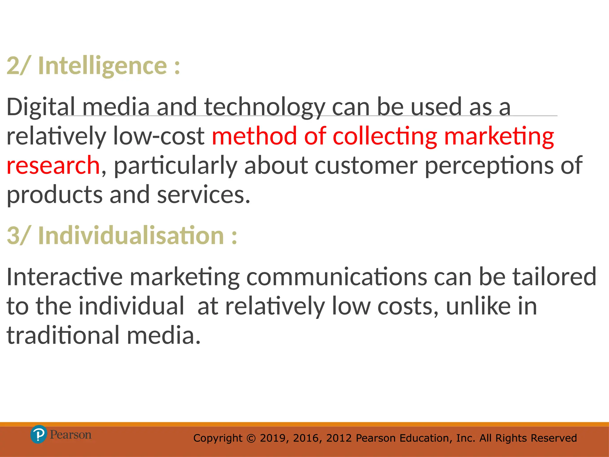 Copyright © 2019, 2016, 2012 Pearson Education, Inc. All Rights Reserved
Copyright © 2019, 2016, 2012 Pearson Education, Inc. All Rights Reserved
2/ Intelligence :
Digital media and technology can be used as a
relatively low-cost method of collecting marketing
research, particularly about customer perceptions of
products and services.
3/ Individualisation :
Interactive marketing communications can be tailored
to the individual at relatively low costs, unlike in
traditional media.
 
