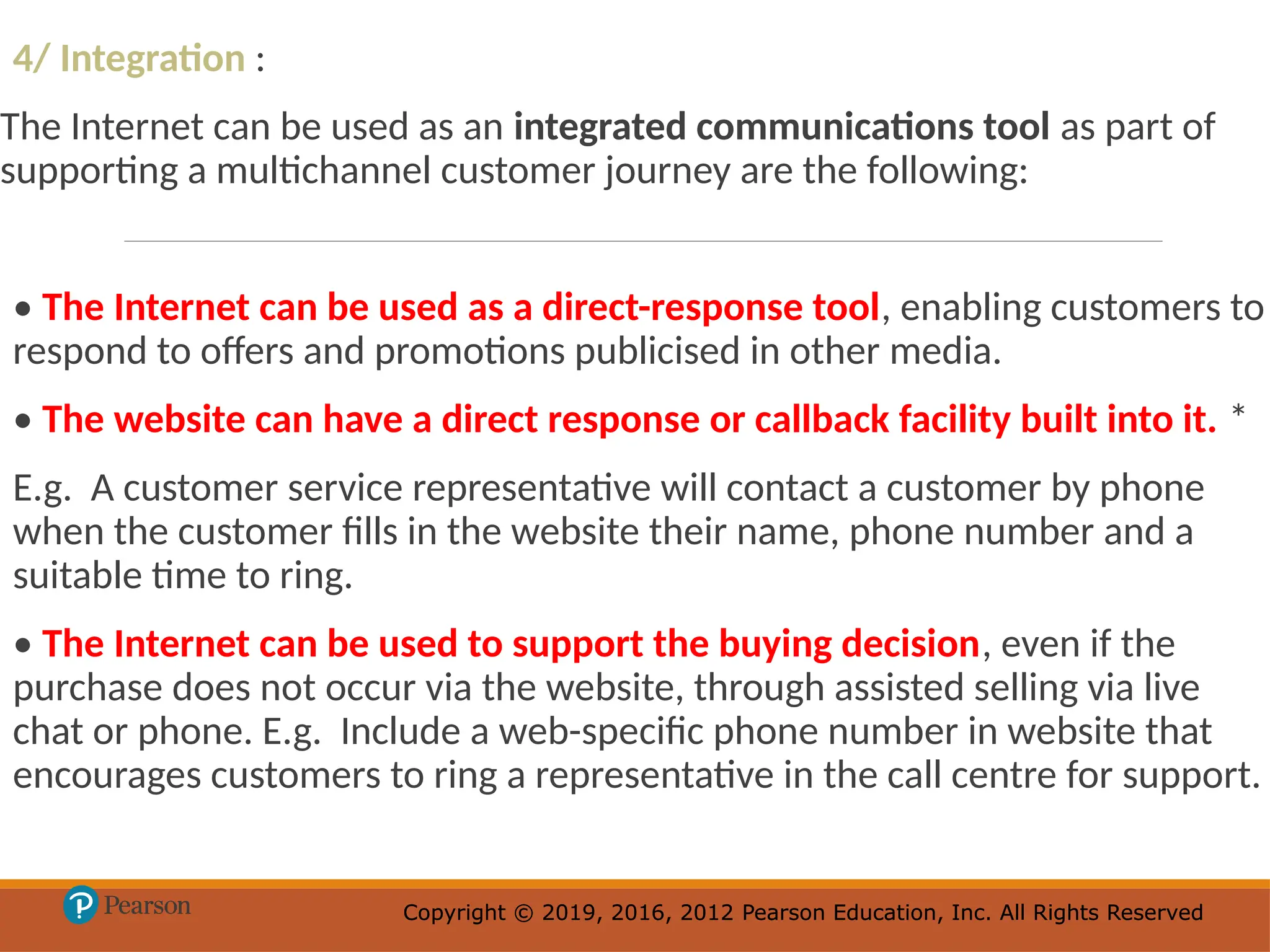 Copyright © 2019, 2016, 2012 Pearson Education, Inc. All Rights Reserved
Copyright © 2019, 2016, 2012 Pearson Education, Inc. All Rights Reserved
4/ Integration :
The Internet can be used as an integrated communications tool as part of
supporting a multichannel customer journey are the following:
• The Internet can be used as a direct-response tool, enabling customers to
respond to offers and promotions publicised in other media.
• The website can have a direct response or callback facility built into it. *
E.g. A customer service representative will contact a customer by phone
when the customer fills in the website their name, phone number and a
suitable time to ring.
• The Internet can be used to support the buying decision, even if the
purchase does not occur via the website, through assisted selling via live
chat or phone. E.g. Include a web-specific phone number in website that
encourages customers to ring a representative in the call centre for support.
 
