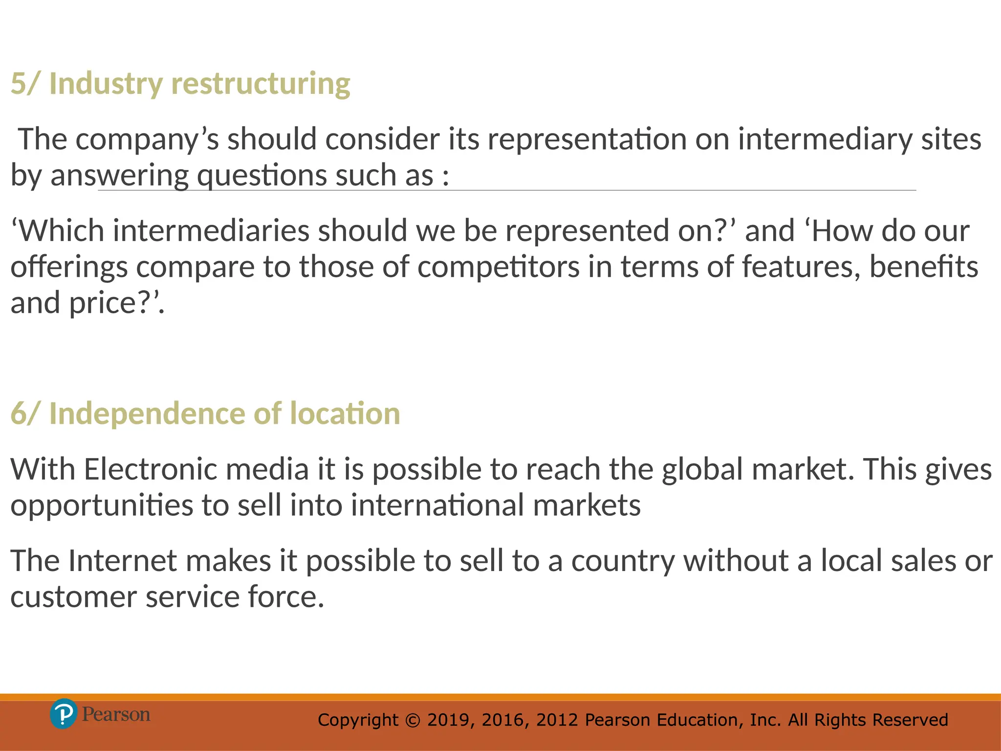 Copyright © 2019, 2016, 2012 Pearson Education, Inc. All Rights Reserved
Copyright © 2019, 2016, 2012 Pearson Education, Inc. All Rights Reserved
5/ Industry restructuring
The company’s should consider its representation on intermediary sites
by answering questions such as :
‘Which intermediaries should we be represented on?’ and ‘How do our
offerings compare to those of competitors in terms of features, benefits
and price?’.
6/ Independence of location
With Electronic media it is possible to reach the global market. This gives
opportunities to sell into international markets
The Internet makes it possible to sell to a country without a local sales or
customer service force.
 