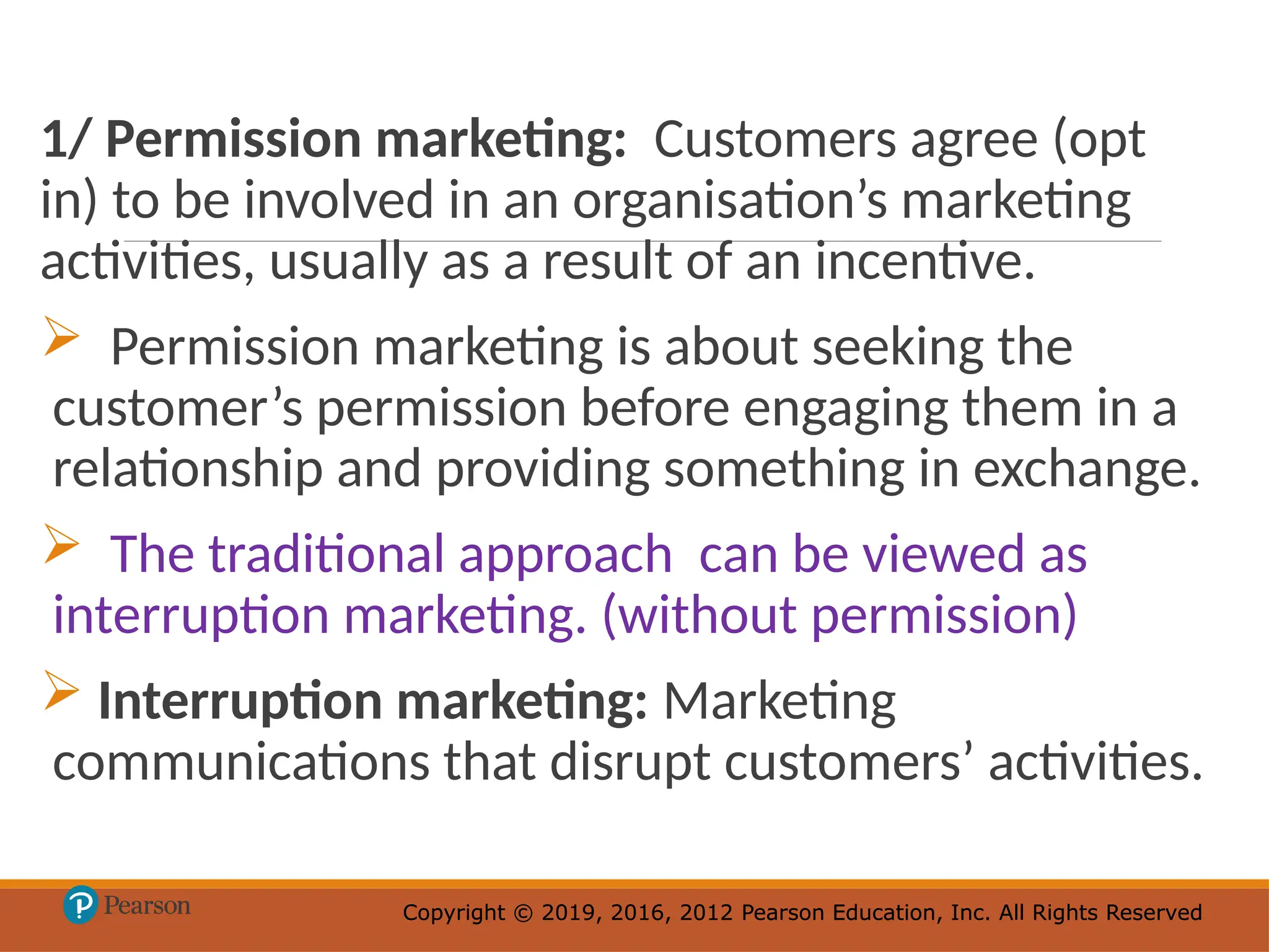 Copyright © 2019, 2016, 2012 Pearson Education, Inc. All Rights Reserved
Copyright © 2019, 2016, 2012 Pearson Education, Inc. All Rights Reserved
1/ Permission marketing: Customers agree (opt
in) to be involved in an organisation’s marketing
activities, usually as a result of an incentive.
 Permission marketing is about seeking the
customer’s permission before engaging them in a
relationship and providing something in exchange.
 The traditional approach can be viewed as
interruption marketing. (without permission)
 Interruption marketing: Marketing
communications that disrupt customers’ activities.
 