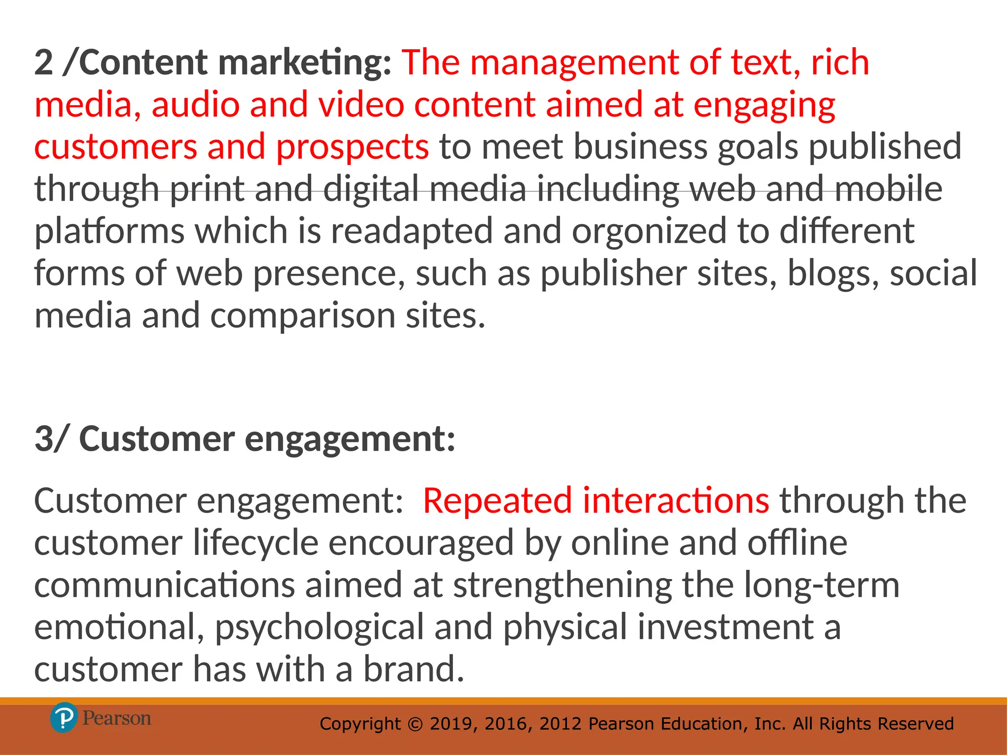 Copyright © 2019, 2016, 2012 Pearson Education, Inc. All Rights Reserved
Copyright © 2019, 2016, 2012 Pearson Education, Inc. All Rights Reserved
2 /Content marketing: The management of text, rich
media, audio and video content aimed at engaging
customers and prospects to meet business goals published
through print and digital media including web and mobile
platforms which is readapted and orgonized to different
forms of web presence, such as publisher sites, blogs, social
media and comparison sites.
3/ Customer engagement:
Customer engagement: Repeated interactions through the
customer lifecycle encouraged by online and offline
communications aimed at strengthening the long-term
emotional, psychological and physical investment a
customer has with a brand.
 