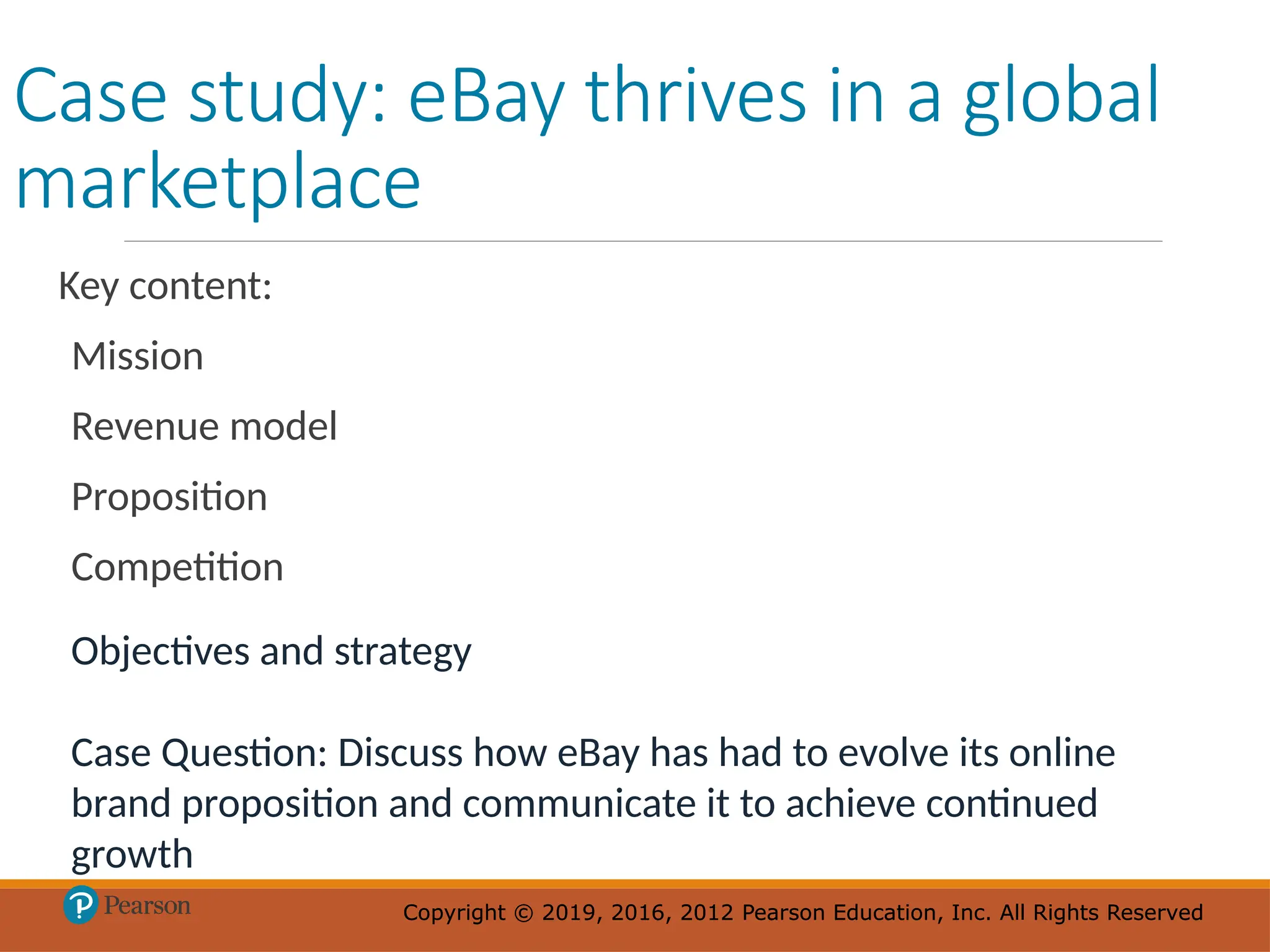 Copyright © 2019, 2016, 2012 Pearson Education, Inc. All Rights Reserved
Copyright © 2019, 2016, 2012 Pearson Education, Inc. All Rights Reserved
Case study: eBay thrives in a global
marketplace
Key content:
Mission
Revenue model
Proposition
Competition
Objectives and strategy
Case Question: Discuss how eBay has had to evolve its online
brand proposition and communicate it to achieve continued
growth
 