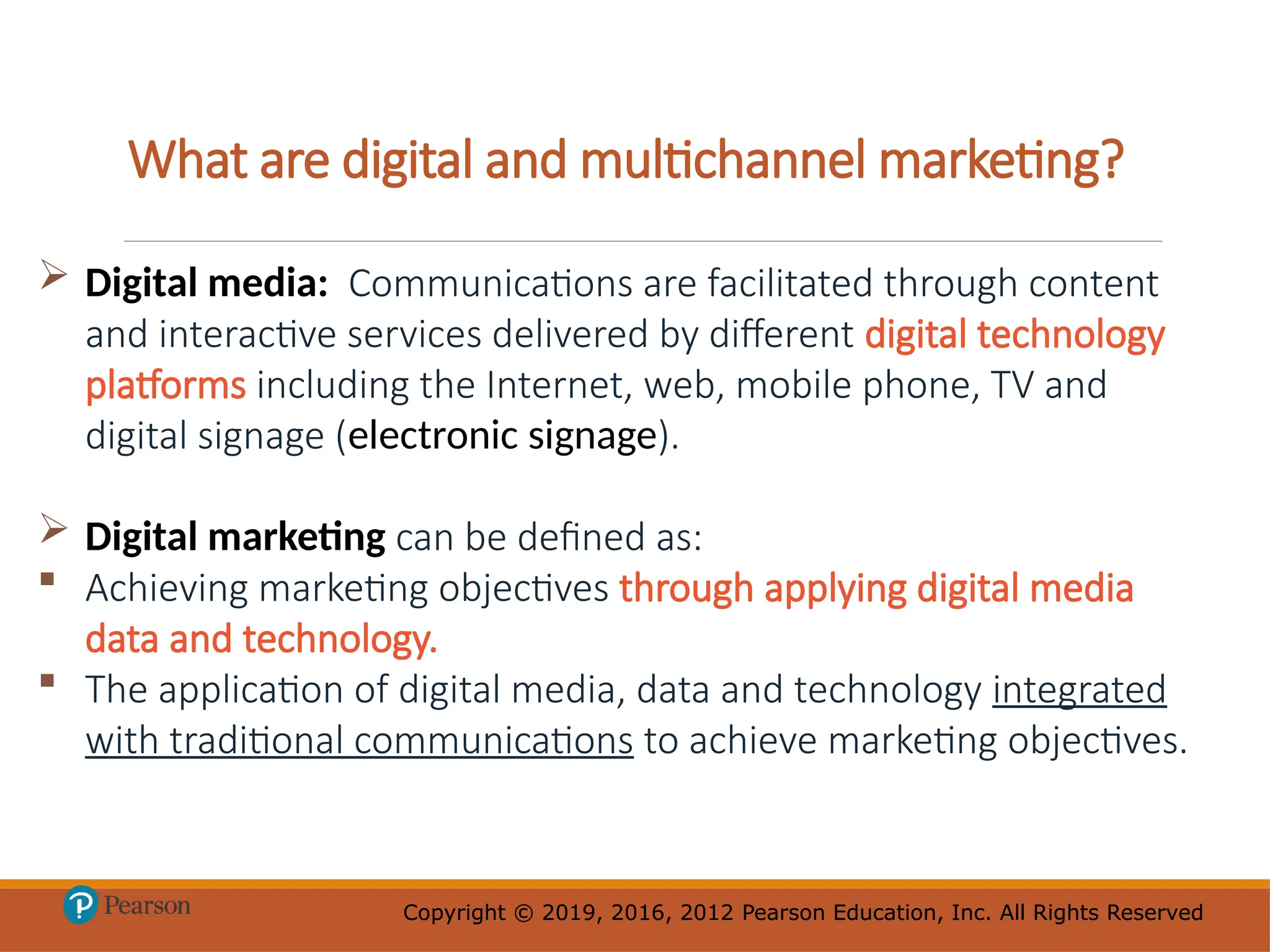Copyright © 2019, 2016, 2012 Pearson Education, Inc. All Rights Reserved
Copyright © 2019, 2016, 2012 Pearson Education, Inc. All Rights Reserved
What are digital and multichannel marketing?
 Digital media: Communications are facilitated through content
and interactive services delivered by different digital technology
platforms including the Internet, web, mobile phone, TV and
digital signage (electronic signage).
 Digital marketing can be defined as:
 Achieving marketing objectives through applying digital media
data and technology.
 The application of digital media, data and technology integrated
with traditional communications to achieve marketing objectives.
 