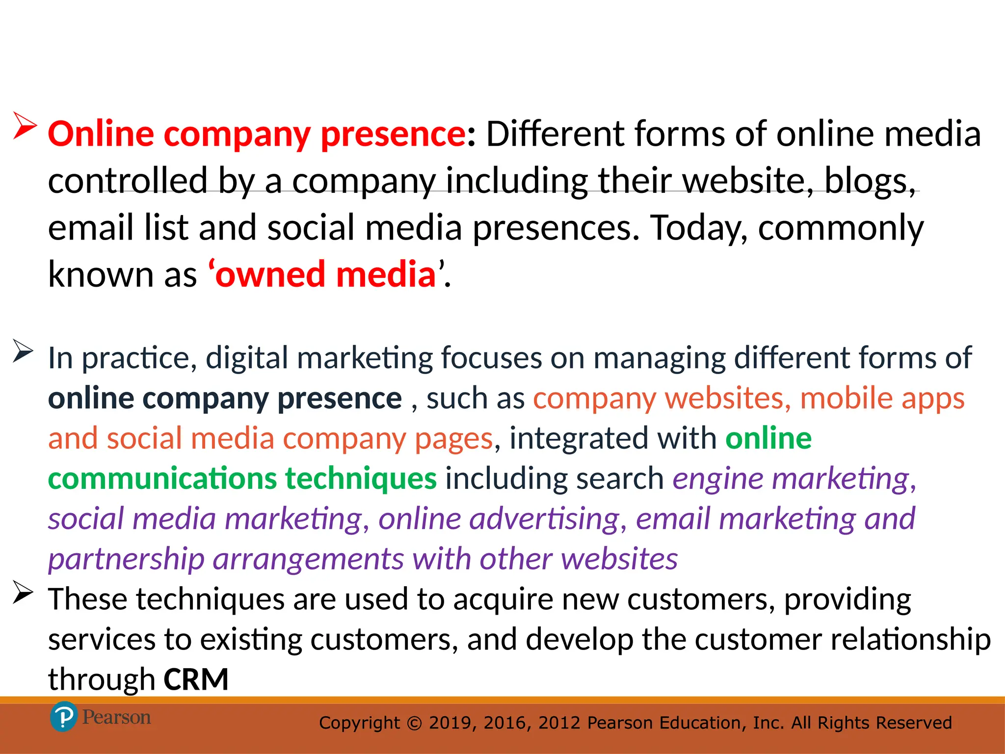Copyright © 2019, 2016, 2012 Pearson Education, Inc. All Rights Reserved
Copyright © 2019, 2016, 2012 Pearson Education, Inc. All Rights Reserved
 Online company presence: Different forms of online media
controlled by a company including their website, blogs,
email list and social media presences. Today, commonly
known as ‘owned media’.
 In practice, digital marketing focuses on managing different forms of
online company presence , such as company websites, mobile apps
and social media company pages, integrated with online
communications techniques including search engine marketing,
social media marketing, online advertising, email marketing and
partnership arrangements with other websites
 These techniques are used to acquire new customers, providing
services to existing customers, and develop the customer relationship
through CRM
 