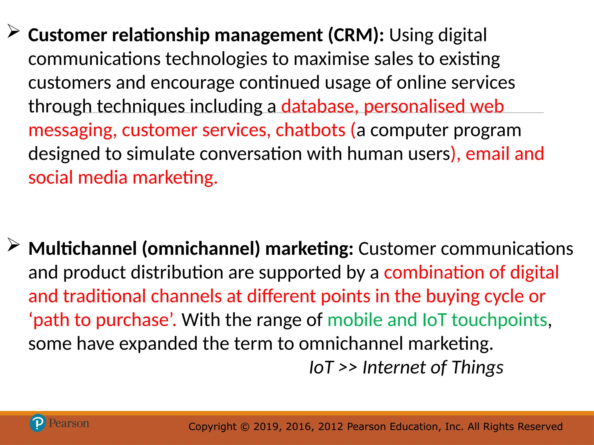 Copyright © 2019, 2016, 2012 Pearson Education, Inc. All Rights Reserved
Copyright © 2019, 2016, 2012 Pearson Education, Inc. All Rights Reserved
 Customer relationship management (CRM): Using digital
communications technologies to maximise sales to existing
customers and encourage continued usage of online services
through techniques including a database, personalised web
messaging, customer services, chatbots (a computer program
designed to simulate conversation with human users), email and
social media marketing.
 Multichannel (omnichannel) marketing: Customer communications
and product distribution are supported by a combination of digital
and traditional channels at different points in the buying cycle or
‘path to purchase’. With the range of mobile and IoT touchpoints,
some have expanded the term to omnichannel marketing.
IoT >> Internet of Things
 