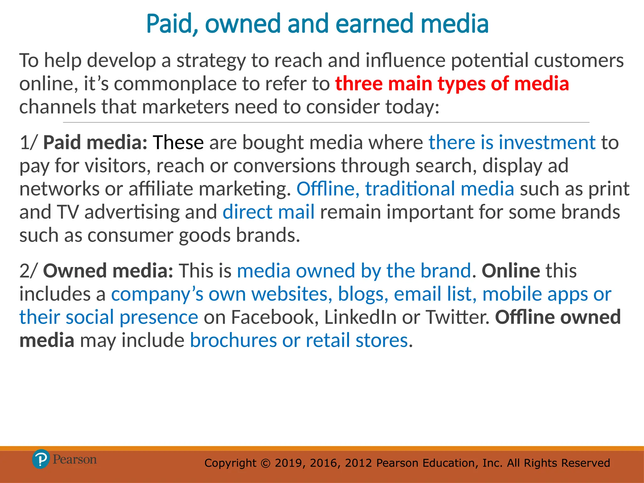 Copyright © 2019, 2016, 2012 Pearson Education, Inc. All Rights Reserved
Copyright © 2019, 2016, 2012 Pearson Education, Inc. All Rights Reserved
Paid, owned and earned media
To help develop a strategy to reach and influence potential customers
online, it’s commonplace to refer to three main types of media
channels that marketers need to consider today:
1/ Paid media: These are bought media where there is investment to
pay for visitors, reach or conversions through search, display ad
networks or affiliate marketing. Offline, traditional media such as print
and TV advertising and direct mail remain important for some brands
such as consumer goods brands.
2/ Owned media: This is media owned by the brand. Online this
includes a company’s own websites, blogs, email list, mobile apps or
their social presence on Facebook, LinkedIn or Twitter. Offline owned
media may include brochures or retail stores.
 