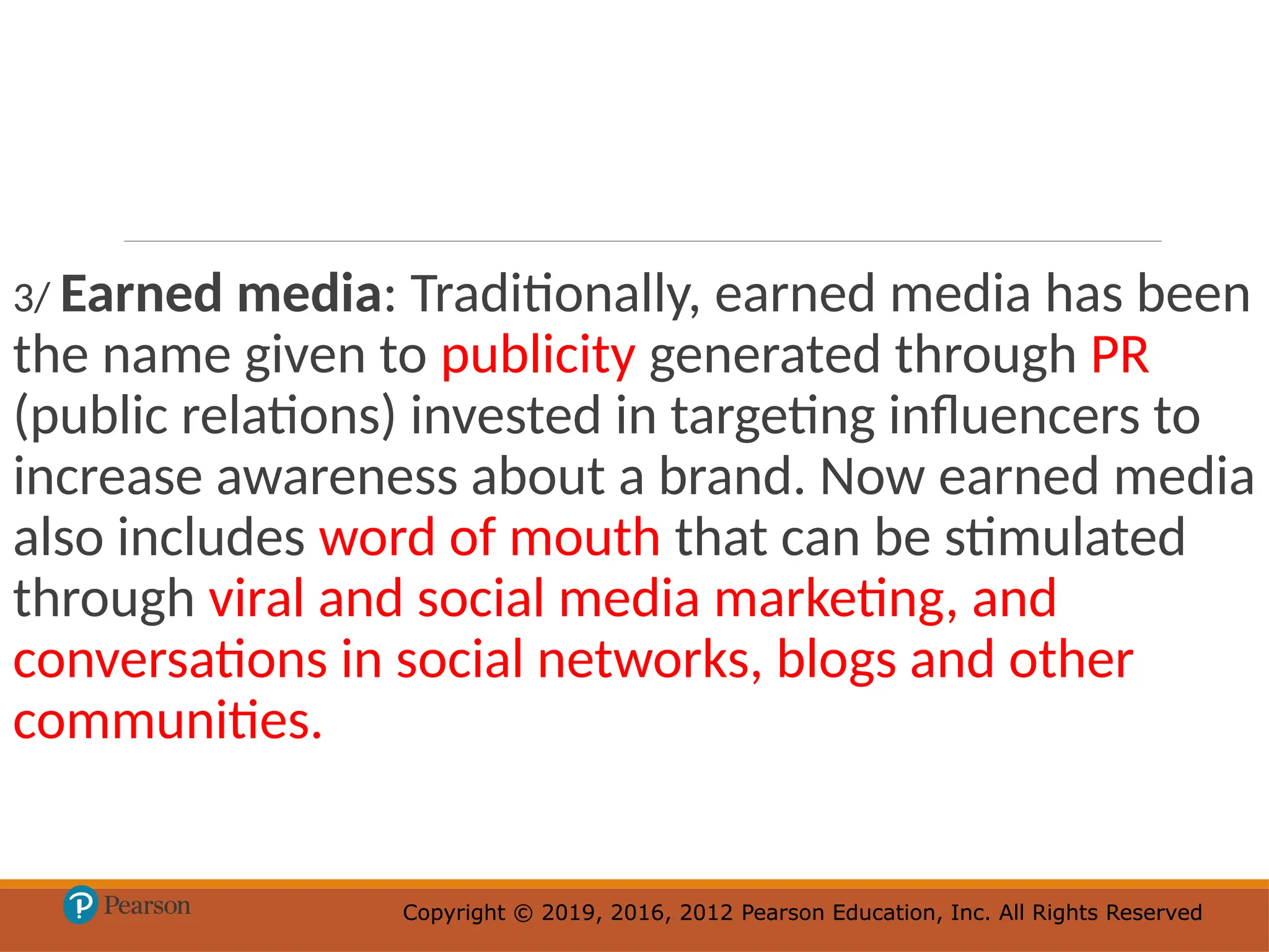 Copyright © 2019, 2016, 2012 Pearson Education, Inc. All Rights Reserved
Copyright © 2019, 2016, 2012 Pearson Education, Inc. All Rights Reserved
3/ Earned media: Traditionally, earned media has been
the name given to publicity generated through PR
(public relations) invested in targeting influencers to
increase awareness about a brand. Now earned media
also includes word of mouth that can be stimulated
through viral and social media marketing, and
conversations in social networks, blogs and other
communities.
 