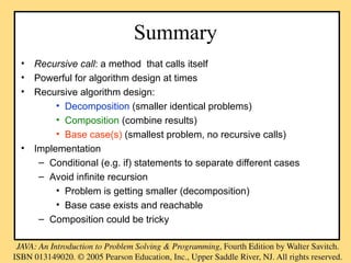 Summary
• Recursive call: a method that calls itself
• Powerful for algorithm design at times
• Recursive algorithm design:
• Decomposition (smaller identical problems)
• Composition (combine results)
• Base case(s) (smallest problem, no recursive calls)
• Implementation
– Conditional (e.g. if) statements to separate different cases
– Avoid infinite recursion
• Problem is getting smaller (decomposition)
• Base case exists and reachable
– Composition could be tricky
 