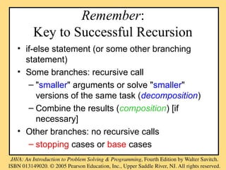 Remember:
Key to Successful Recursion
• if-else statement (or some other branching
statement)
• Some branches: recursive call
– "smaller" arguments or solve "smaller"
versions of the same task (decomposition)
– Combine the results (composition) [if
necessary]
• Other branches: no recursive calls
– stopping cases or base cases
 