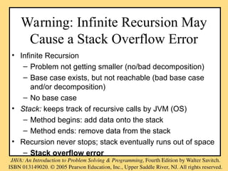 Warning: Infinite Recursion May
Cause a Stack Overflow Error
• Infinite Recursion
– Problem not getting smaller (no/bad decomposition)
– Base case exists, but not reachable (bad base case
and/or decomposition)
– No base case
• Stack: keeps track of recursive calls by JVM (OS)
– Method begins: add data onto the stack
– Method ends: remove data from the stack
• Recursion never stops; stack eventually runs out of space
– Stack overflow error
 