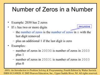 • Example: 2030 has 2 zeros
• If n has two or more digits
– the number of zeros is the number of zeros in n with the
last digit removed
– plus an additional 1 if the last digit is zero
• Examples:
– number of zeros in 20030 is number of zeros in 2003
plus 1
– number of zeros in 20031 is number of zeros in 2003
plus 0
Number of Zeros in a Number
recursive
 