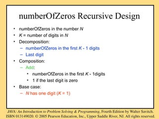 numberOfZeros Recursive Design
• numberOfZeros in the number N
• K = number of digits in N
• Decomposition:
– numberOfZeros in the first K - 1 digits
– Last digit
• Composition:
– Add:
• numberOfZeros in the first K - 1digits
• 1 if the last digit is zero
• Base case:
– N has one digit (K = 1)
 