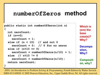 numberOfZeros method
public static int numberOfZeros(int n)
{
int zeroCount;
if (n==0)
zeroCount = 1;
else if (n < 10) // and not 0
zeroCount = 0; // 0 for no zeros
else if (n%10 == 0)
zeroCount = numberOfZeros(n/10) + 1;
else // n%10 != 0
zeroCount = numberOfZeros(n/10);
return zeroCount;
}
Which is
(are) the
base
case(s)?
Why?
Decompo
stion,
Why?
Compositi
on, why?
 