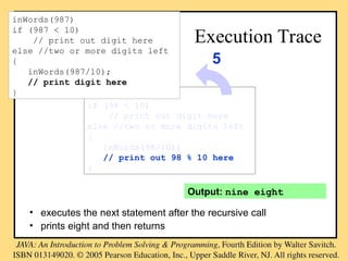 Output: nine eight
Execution Trace
• executes the next statement after the recursive call
• prints eight and then returns
inWords(98)
if (98 < 10)
// print out digit here
else //two or more digits left
{
inWords(98/10);
// print out 98 % 10 here
}
5
inWords(987)
if (987 < 10)
// print out digit here
else //two or more digits left
{
inWords(987/10);
// print digit here
}
 