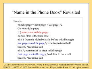 "Name in the Phone Book" Revisited
Search:
middle page = (first page + last page)/2
Go to middle page;
If (name is on middle page)
done;//this is the base case
else if (name is alphabetically before middle page)
last page = middle page//redefine to front half
Search//recursive call
else //name must be after middle page
first page = middle page//redefine to back half
Search//recursive call
 
