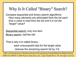 Why Is It Called "Binary" Search?
Compare sequential and binary search algorithms:
How many elements are eliminated from the list each
time a value is read from the list and it is not the
"target" value?
Sequential search: only one item
Binary search: half the list!
That is why it is called binary -
each unsuccessful test for the target value
reduces the remaining search list by 1/2.
 