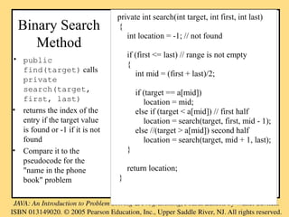 Binary Search
Method
• public
find(target) calls
private
search(target,
first, last)
• returns the index of the
entry if the target value
is found or -1 if it is not
found
• Compare it to the
pseudocode for the
"name in the phone
book" problem
private int search(int target, int first, int last)
{
int location = -1; // not found
if (first <= last) // range is not empty
{
int mid = (first + last)/2;
if (target == a[mid])
location = mid;
else if (target < a[mid]) // first half
location = search(target, first, mid - 1);
else //(target > a[mid]) second half
location = search(target, mid + 1, last);
}
return location;
}
 