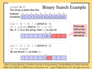 5 7 9 13 32 33 42 54 56 88
0 1 2 3 4 5 6 7 8 9
Indexes
Contents
target is 33
The array a looks like this:
Binary Search Example
mid = (5 + 6) / 2 (which is 5)
33 == a[mid]
So we found 33 at index 5:
33
5
mid = (5 + 9) / 2 (which is 7)
33 < a[mid] (that is, 33 < a[7])
So, if 33 is in the array, then 33 is one of:
33 42
5 6
Eliminate
half of the
remaining
elements
 