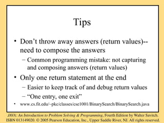 Tips
• Don’t throw away answers (return values)--
need to compose the answers
– Common programming mistake: not capturing
and composing answers (return values)
• Only one return statement at the end
– Easier to keep track of and debug return values
– “One entry, one exit”
• www.cs.fit.edu/~pkc/classes/cse1001/BinarySearch/BinarySearch.java
 