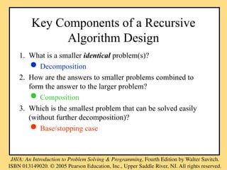 Key Components of a Recursive
Algorithm Design
1. What is a smaller identical problem(s)?
 Decomposition
2. How are the answers to smaller problems combined to
form the answer to the larger problem?
 Composition
3. Which is the smallest problem that can be solved easily
(without further decomposition)?
 Base/stopping case
 