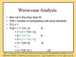 Worst-case Analysis
• Item not in the array (size N)
• T(N) = number of comparisons with array elements
• T(1) = 1
• T(N) = 1 + T(N / 2) 
= 1 + [1 + T(N / 4)]
= 2 + T(N / 4) 
= 2 + [1 + T(N / 8)]
= 3 + T(N / 8) 
= …
= k + T(N / 2k
) [1]
 