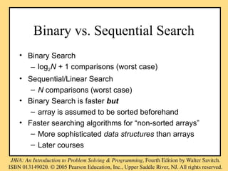 Binary vs. Sequential Search
• Binary Search
– log2N + 1 comparisons (worst case)
• Sequential/Linear Search
– N comparisons (worst case)
• Binary Search is faster but
– array is assumed to be sorted beforehand
• Faster searching algorithms for “non-sorted arrays”
– More sophisticated data structures than arrays
– Later courses
 