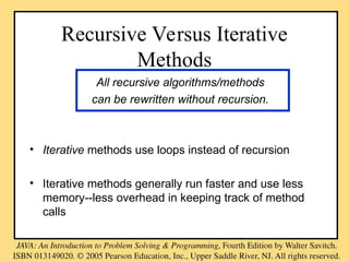 Recursive Versus Iterative
Methods
All recursive algorithms/methods
can be rewritten without recursion.
• Iterative methods use loops instead of recursion
• Iterative methods generally run faster and use less
memory--less overhead in keeping track of method
calls
 