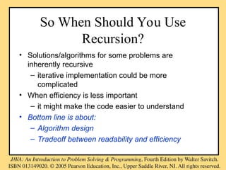 So When Should You Use
Recursion?
• Solutions/algorithms for some problems are
inherently recursive
– iterative implementation could be more
complicated
• When efficiency is less important
– it might make the code easier to understand
• Bottom line is about:
– Algorithm design
– Tradeoff between readability and efficiency
 