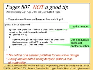 Pages 807 NOT a good tip
[Programming Tip: Ask Until the User Gets It Right]
public void getCount()
{
System.out.println("Enter a positive number:");
count = SavitchIn.readLineInt();
if (count <= 0)
{
System.out.println("Input must be positive.
System.out.println("Try again.");
getCount(); //start over
}
}
read a number
Use a recursive
call to get
another number.
• Recursion continues until user enters valid input.
• No notion of a smaller problem for recursive design
• Easily implemented using iteration without loss
of readability
 