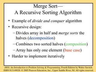 Merge Sort—
A Recursive Sorting Algorithm
• Example of divide and conquer algorithm
• Recursive design:
– Divides array in half and merge sorts the
halves (decomposition)
– Combines two sorted halves (composition)
– Array has only one element (base case)
• Harder to implement iteratively
 