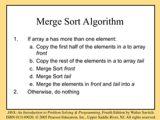 Merge Sort Algorithm
1. If array a has more than one element:
a. Copy the first half of the elements in a to array
front
b. Copy the rest of the elements in a to array tail
c. Merge Sort front
d. Merge Sort tail
e. Merge the elements in front and tail into a
2. Otherwise, do nothing
 