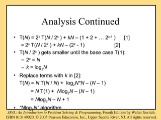 Analysis Continued
• T(N) = 2k
T(N / 2k
) + kN – (1 + 2 + … 2k-1
) [1]
= 2k
T(N / 2k
) + kN – (2k
- 1) [2]
• T(N / 2k
) gets smaller until the base case T(1):
– 2k
= N
– k = log2N
• Replace terms with k in [2]:
T(N) = N T(N / N) + log2N*N – (N – 1)
= N T(1) + Nlog2N – (N – 1)
= Nlog2N – N + 1
• “Nlog2N” algorithm
 