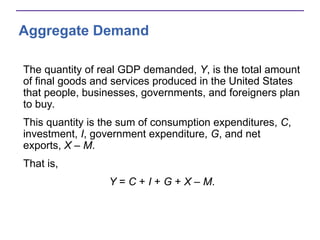 Aggregate Demand
The quantity of real GDP demanded, Y, is the total amount
of final goods and services produced in the United States
that people, businesses, governments, and foreigners plan
to buy.
This quantity is the sum of consumption expenditures, C,
investment, I, government expenditure, G, and net
exports, X – M.
That is,
Y = C + I + G + X – M.
 