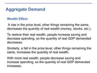 Aggregate Demand
Wealth Effect
A rise in the price level, other things remaining the same,
decreases the quantity of real wealth (money, stocks, etc.).
To restore their real wealth, people increase saving and
decrease spending, so the quantity of real GDP demanded
decreases.
Similarly, a fall in the price level, other things remaining the
same, increases the quantity of real wealth.
With more real wealth, people decrease saving and
increase spending, so the quantity of real GDP demanded
increases.
 