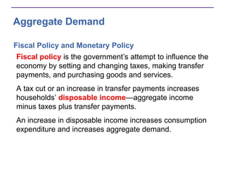 Aggregate Demand
Fiscal Policy and Monetary Policy
Fiscal policy is the government’s attempt to influence the
economy by setting and changing taxes, making transfer
payments, and purchasing goods and services.
A tax cut or an increase in transfer payments increases
households’ disposable income—aggregate income
minus taxes plus transfer payments.
An increase in disposable income increases consumption
expenditure and increases aggregate demand.
 