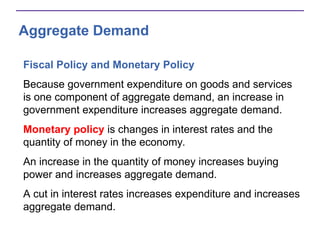 Aggregate Demand
Fiscal Policy and Monetary Policy
Because government expenditure on goods and services
is one component of aggregate demand, an increase in
government expenditure increases aggregate demand.
Monetary policy is changes in interest rates and the
quantity of money in the economy.
An increase in the quantity of money increases buying
power and increases aggregate demand.
A cut in interest rates increases expenditure and increases
aggregate demand.
 