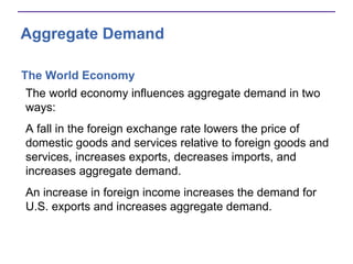 Aggregate Demand
The World Economy
The world economy influences aggregate demand in two
ways:
A fall in the foreign exchange rate lowers the price of
domestic goods and services relative to foreign goods and
services, increases exports, decreases imports, and
increases aggregate demand.
An increase in foreign income increases the demand for
U.S. exports and increases aggregate demand.
 